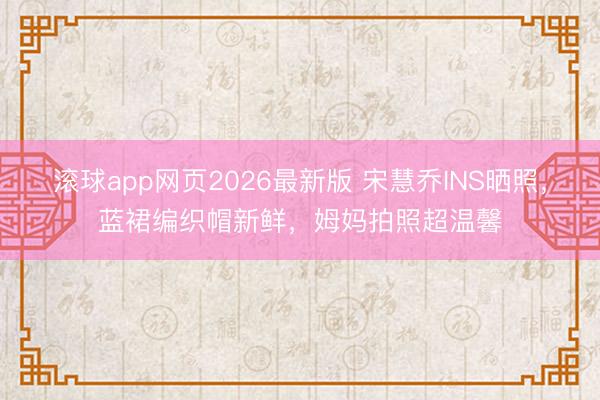 滚球app网页2026最新版 宋慧乔INS晒照,蓝裙编织帽新鲜,姆妈拍照超温馨