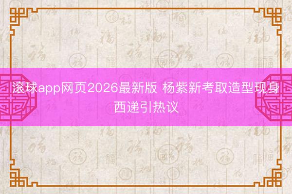 滚球app网页2026最新版 杨紫新考取造型现身西递引热议