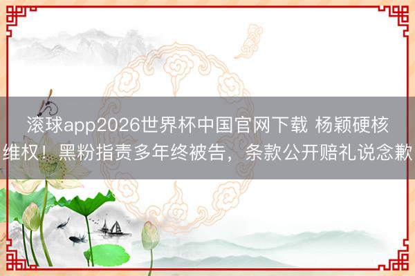 滚球app2026世界杯中国官网下载 杨颖硬核维权!黑粉指责多年终被告,条款公开赔礼说念歉