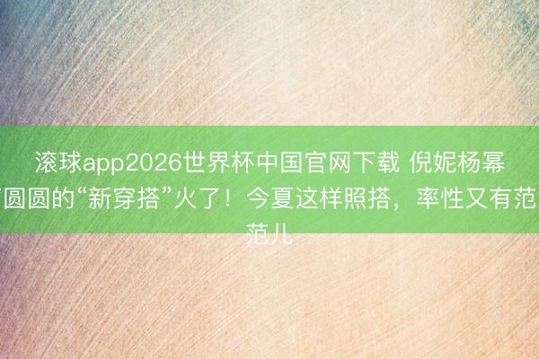 滚球app2026世界杯中国官网下载 倪妮杨幂高圆圆的“新穿搭”火了!今夏这样照搭,率性又有范儿