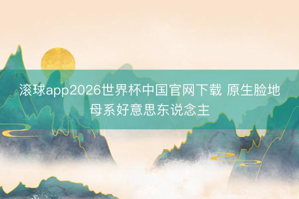 滚球app2026世界杯中国官网下载 原生脸地母系好意思东说念主