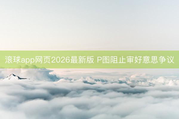 滚球app网页2026最新版 P图阻止审好意思争议