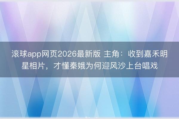 滚球app网页2026最新版 主角:收到嘉禾明星相片,才懂秦娥为何迎风沙上台唱戏