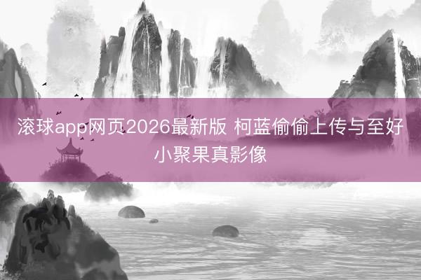 滚球app网页2026最新版 柯蓝偷偷上传与至好小聚果真影像