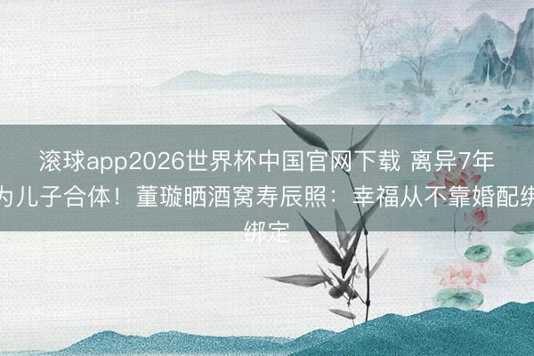 滚球app2026世界杯中国官网下载 离异7年仍为儿子合体!董璇晒酒窝寿辰照:幸福从不靠婚配绑定