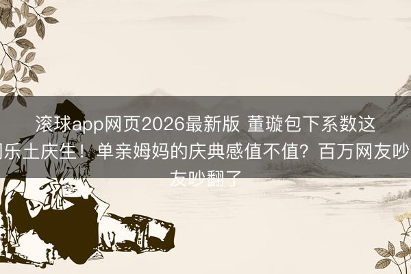 滚球app网页2026最新版 董璇包下系数这个词乐土庆生!单亲姆妈的庆典感值不值?百万网友吵翻了