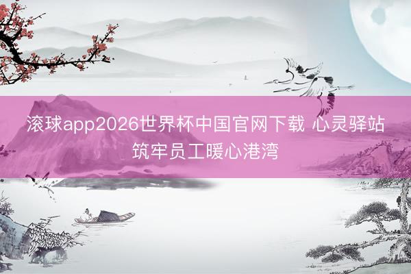 滚球app2026世界杯中国官网下载 心灵驿站筑牢员工暖心港湾