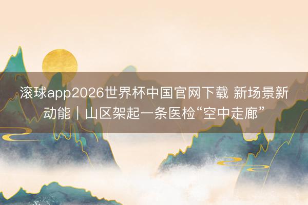 滚球app2026世界杯中国官网下载 新场景新动能|山区架起一条医检“空中走廊”