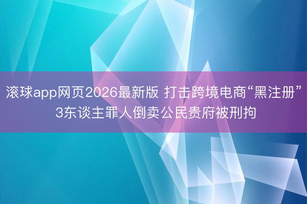 滚球app网页2026最新版 打击跨境电商“黑注册” 3东谈主罪人倒卖公民贵府被刑拘
