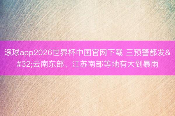 滚球app2026世界杯中国官网下载 三预警都发 云南东部、江苏南部等地有大到暴雨
