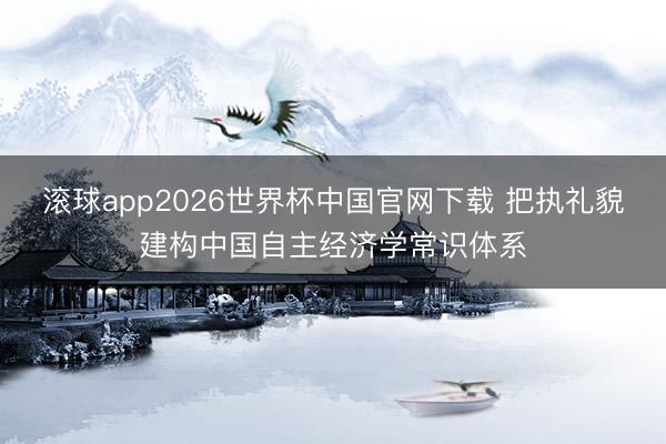 滚球app2026世界杯中国官网下载 把执礼貌建构中国自主经济学常识体系