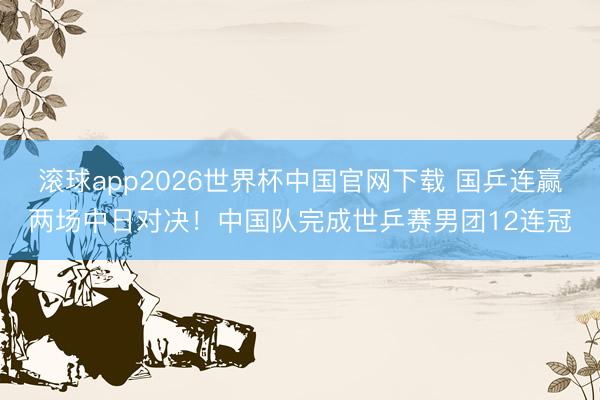 滚球app2026世界杯中国官网下载 国乒连赢两场中日对决!中国队完成世乒赛男团12连冠