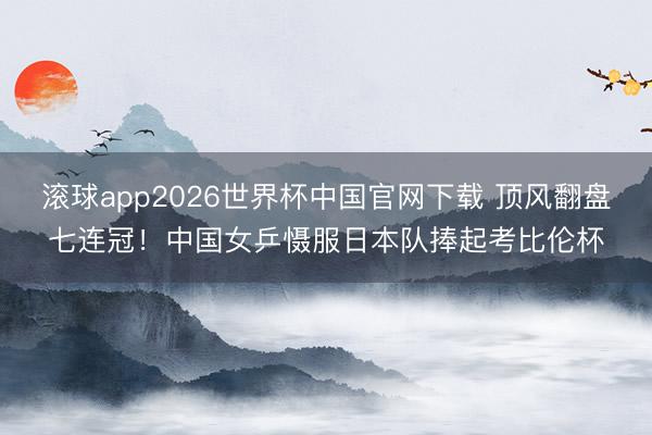 滚球app2026世界杯中国官网下载 顶风翻盘七连冠!中国女乒慑服日本队捧起考比伦杯