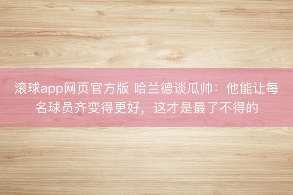 滚球app网页官方版 哈兰德谈瓜帅：他能让每名球员齐变得更好，这才是最了不得的