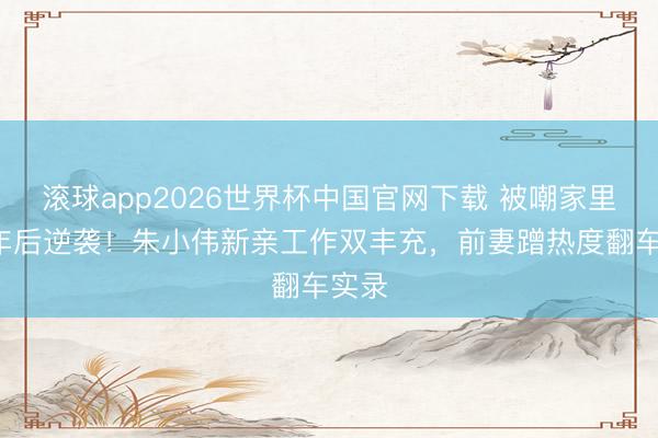 滚球app2026世界杯中国官网下载 被嘲家里蹲4年后逆袭!朱小伟新亲工作双丰充,前妻蹭热度翻车实录