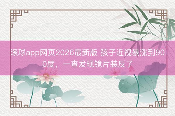 滚球app网页2026最新版 孩子近视暴涨到900度，一查发现镜片装反了