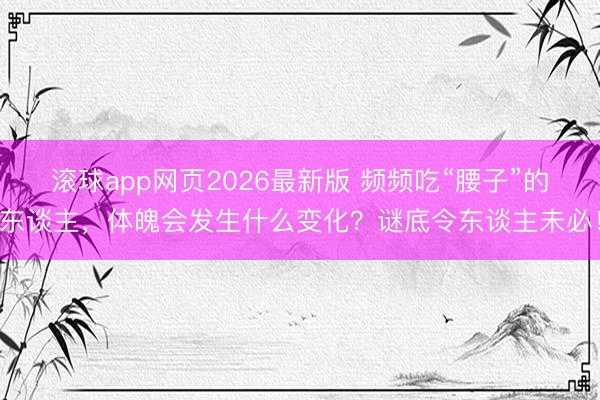 滚球app网页2026最新版 频频吃“腰子”的东谈主,体魄会发生什么变化?谜底令东谈主未必!
