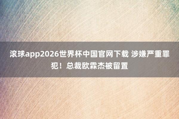 滚球app2026世界杯中国官网下载 涉嫌严重罪犯!总裁欧霖杰被留置