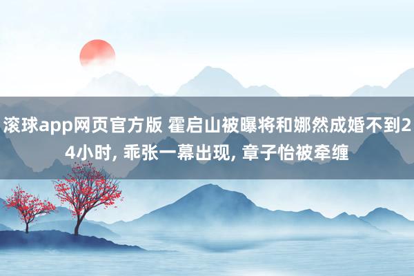 滚球app网页官方版 霍启山被曝将和娜然成婚不到24小时， 乖张一幕出现， 章子怡被牵缠