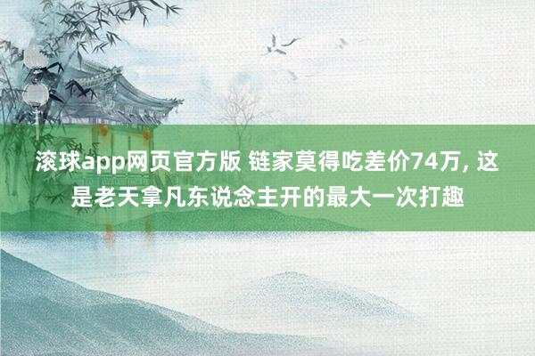 滚球app网页官方版 链家莫得吃差价74万， 这是老天拿凡东说念主开的最大一次打趣