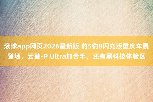 滚球app网页2026最新版 豹5豹8闪充版重庆车展登场,云辇-P Ultra加合手,还有黑科技体验区