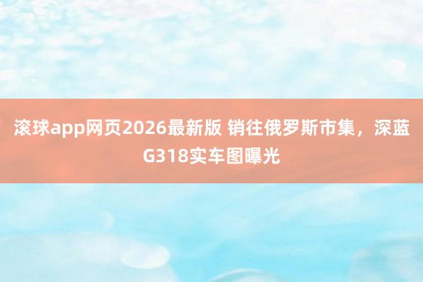 滚球app网页2026最新版 销往俄罗斯市集，深蓝G318实车图曝光