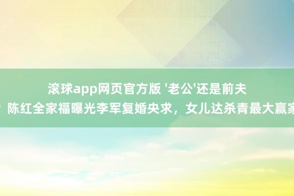滚球app网页官方版 '老公'还是前夫？陈红全家福曝光李军复婚央求，女儿达杀青最大赢家