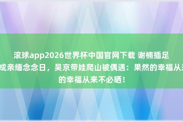 滚球app2026世界杯中国官网下载 谢楠插足浪姐错过成亲缅念念日,吴京带娃爬山被偶遇:果然的幸福从来不必晒!